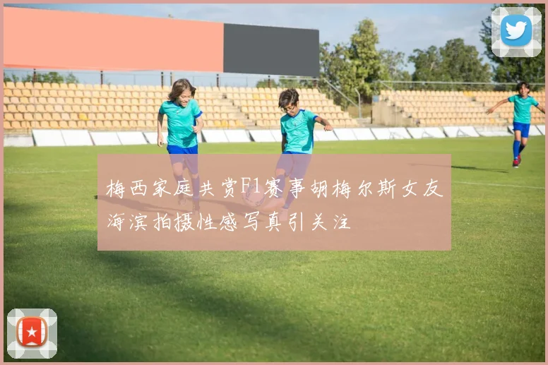 梅西家庭共赏F1赛事胡梅尔斯女友海滨拍摄性感写真引关注