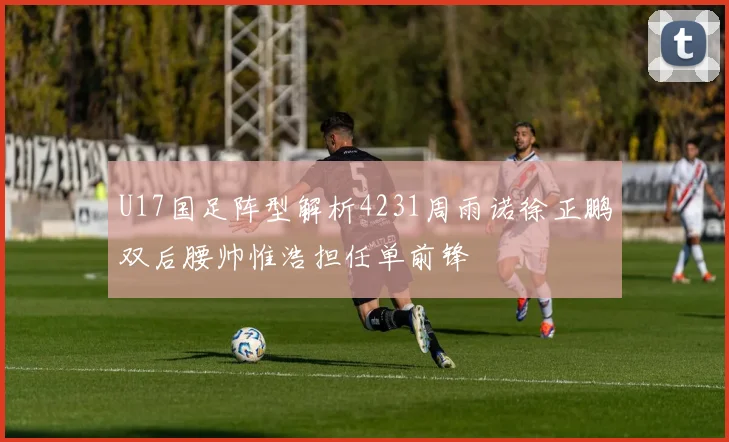 U17国足阵型解析4231周雨诺徐正鹏双后腰帅惟浩担任单前锋