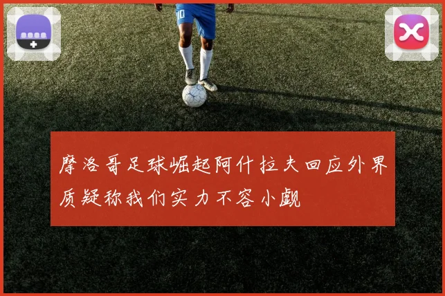 摩洛哥足球崛起阿什拉夫回应外界质疑称我们实力不容小觑