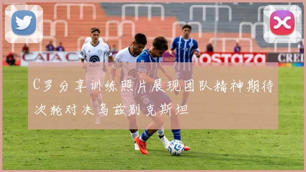 C罗分享训练照片展现团队精神期待次轮对决乌兹别克斯坦