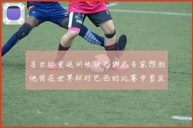 吕尔松重返训练状态挪威专家预测他将在世界杯对巴西的比赛中首发出战