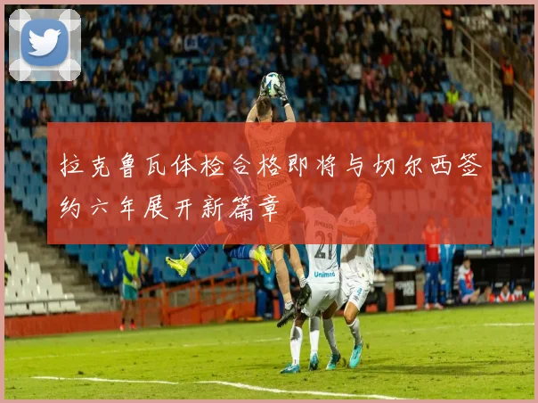 拉克鲁瓦体检合格即将与切尔西签约六年展开新篇章