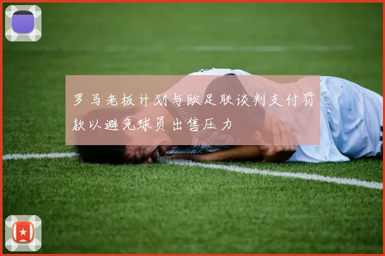 罗马老板计划与欧足联谈判支付罚款以避免球员出售压力