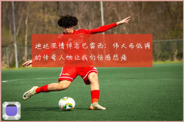 迪达深情悼念巴雷西：伟大而低调的传奇人物让我们倍感悲痛