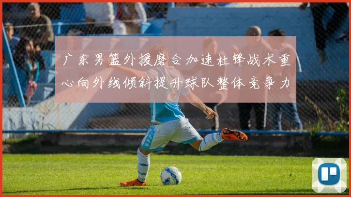 广东男篮外援磨合加速杜锋战术重心向外线倾斜提升球队整体竞争力