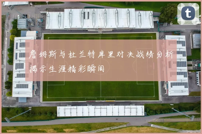 詹姆斯与杜兰特库里对决战绩分析揭示生涯精彩瞬间