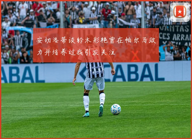 安切洛蒂谈铃木彩艳曾在帕尔马效力并培养过我引发关注