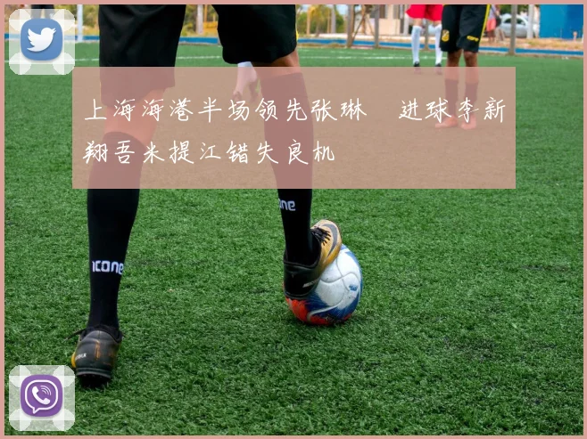 上海海港半场领先张琳芃进球李新翔吾米提江错失良机