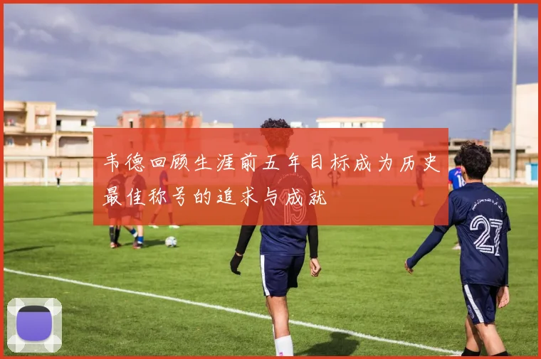 韦德回顾生涯前五年目标成为历史最佳称号的追求与成就