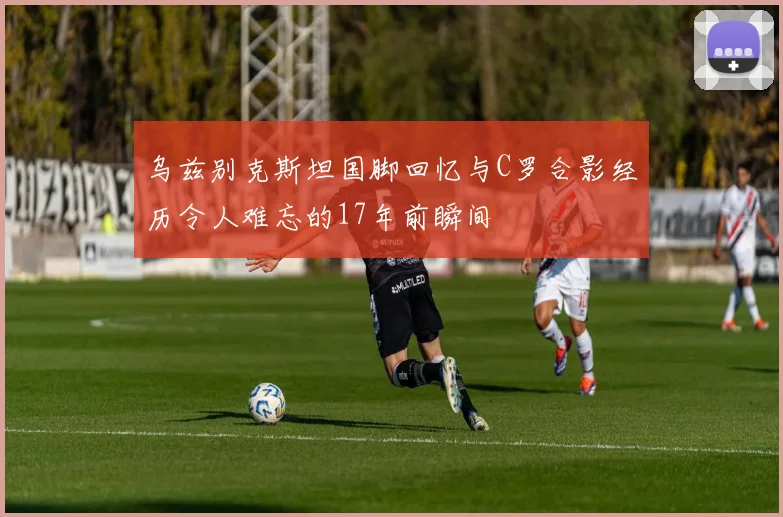 乌兹别克斯坦国脚回忆与C罗合影经历令人难忘的17年前瞬间