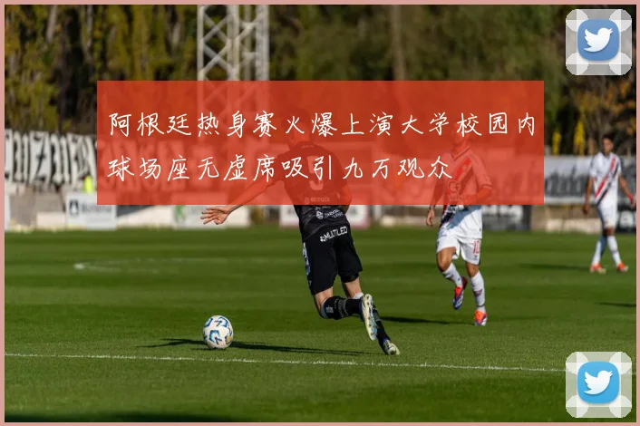 阿根廷热身赛火爆上演大学校园内球场座无虚席吸引九万观众