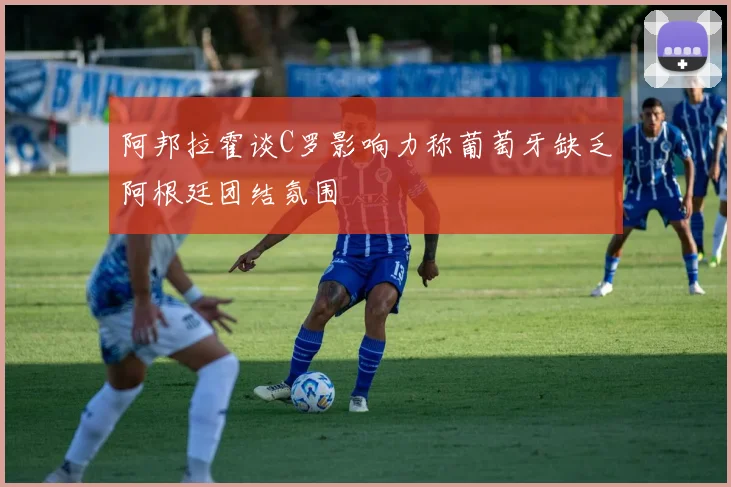 阿邦拉霍谈C罗影响力称葡萄牙缺乏阿根廷团结氛围