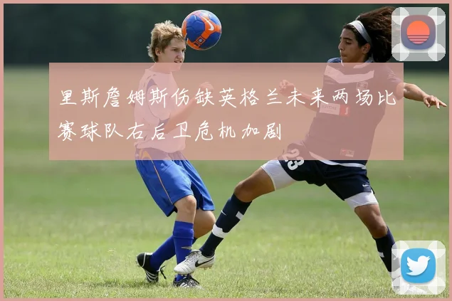 里斯詹姆斯伤缺英格兰未来两场比赛球队右后卫危机加剧