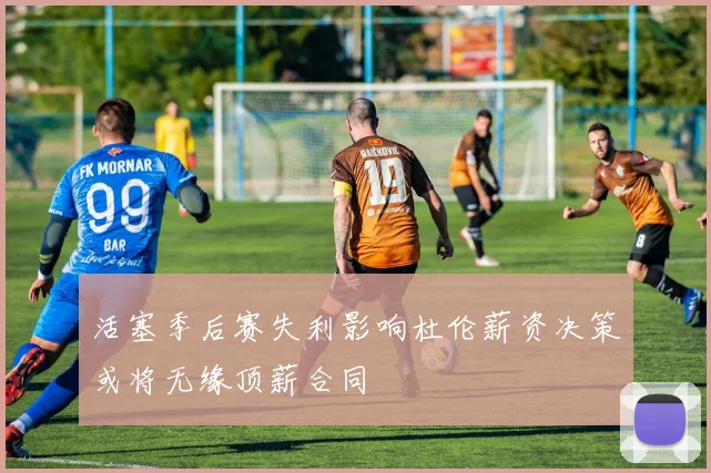 活塞季后赛失利影响杜伦薪资决策或将无缘顶薪合同