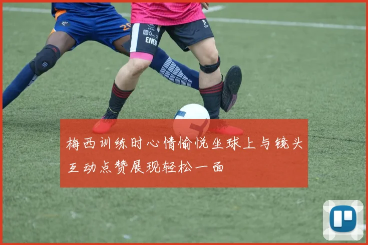 梅西训练时心情愉悦坐球上与镜头互动点赞展现轻松一面