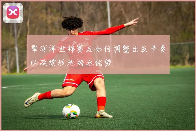 覃海洋世锦赛后如何调整出发节奏以延续短池游泳优势