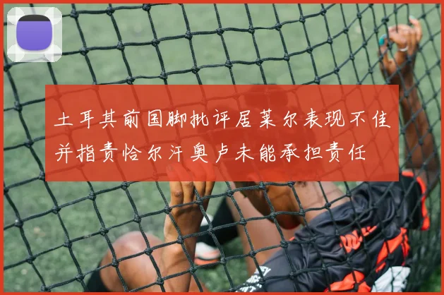 土耳其前国脚批评居莱尔表现不佳并指责恰尔汗奥卢未能承担责任