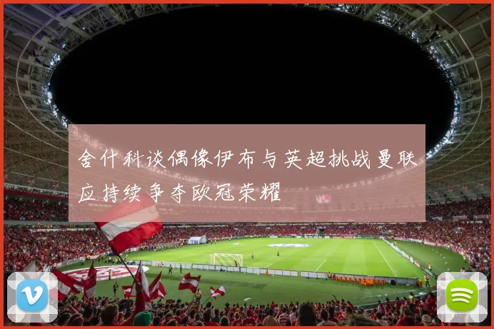 舍什科谈偶像伊布与英超挑战曼联应持续争夺欧冠荣耀