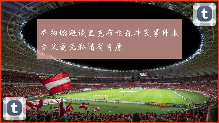 乔约翰逊谈里克布伦森冲突事件表示父爱无私情有可原