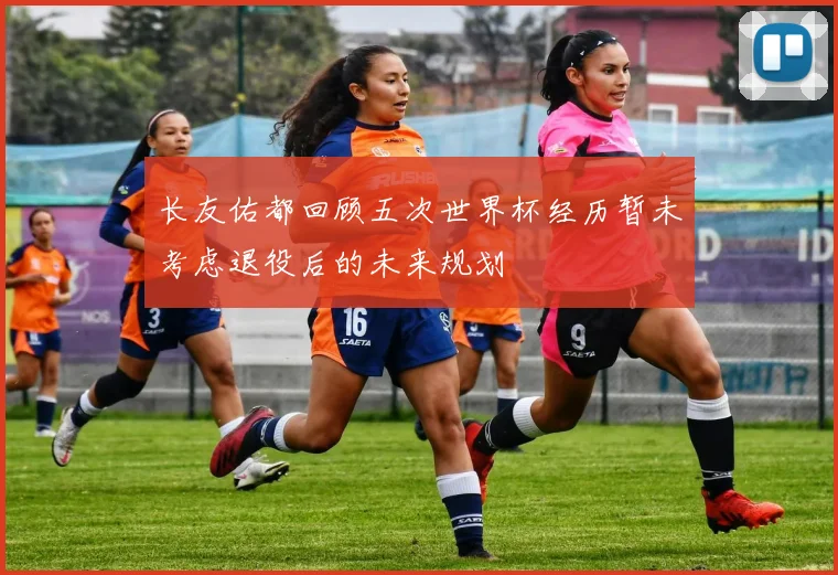 长友佑都回顾五次世界杯经历暂未考虑退役后的未来规划