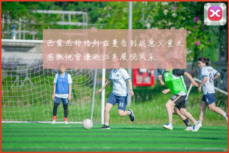 西蒙尼称格列兹曼告别战意义重大感慨他曾谦逊归来展现风采