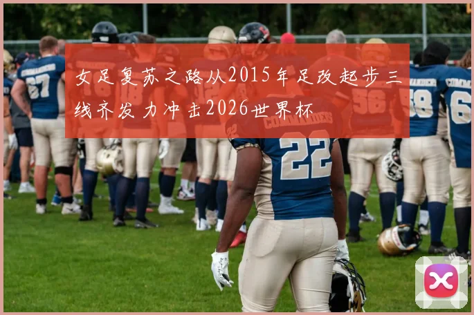 女足复苏之路从2015年足改起步三线齐发力冲击2026世界杯