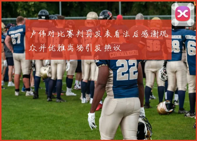 卢伟对比赛判罚发表看法后感谢观众并优雅离场引发热议