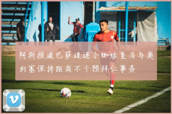 阿斯报道巴萨追逐小蜘蛛皇马与奥利塞保持距离不干预拜仁事务