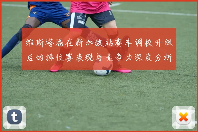维斯塔潘在新加坡站赛车调校升级后的排位赛表现与竞争力深度分析