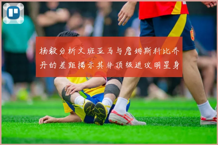 杨毅分析文班亚马与詹姆斯科比乔丹的差距揭示其非顶级进攻明星身份