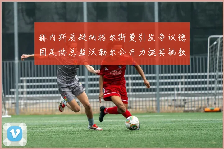 赫内斯质疑纳格尔斯曼引发争议德国足协总监沃勒尔公开力挺其执教表现
