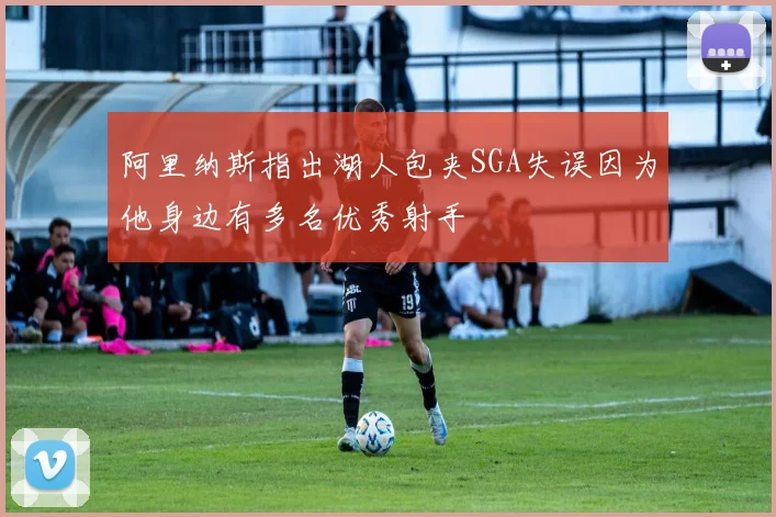 阿里纳斯指出湖人包夹SGA失误因为他身边有多名优秀射手